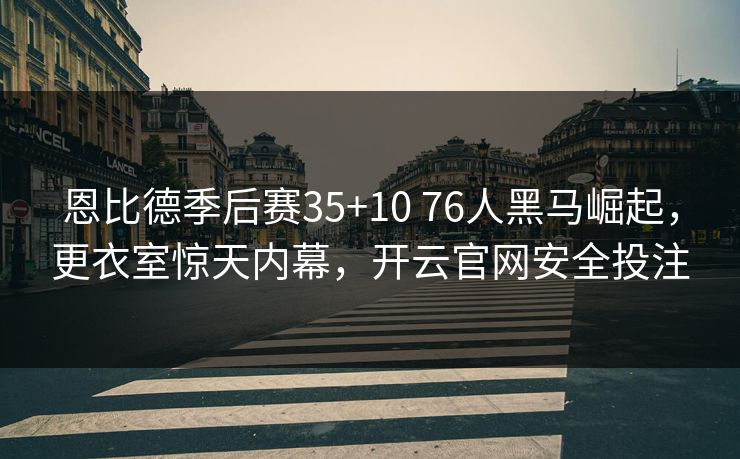 恩比德季后赛35+10 76人黑马崛起，更衣室惊天内幕，开云官网安全投注