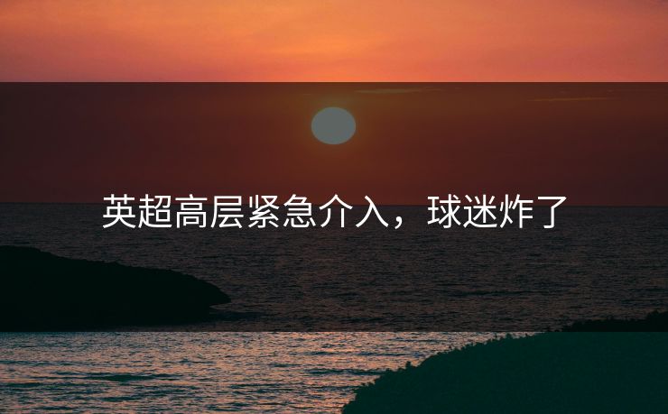 英超高层紧急介入,球迷炸了 英超高层紧急介入,球迷炸了