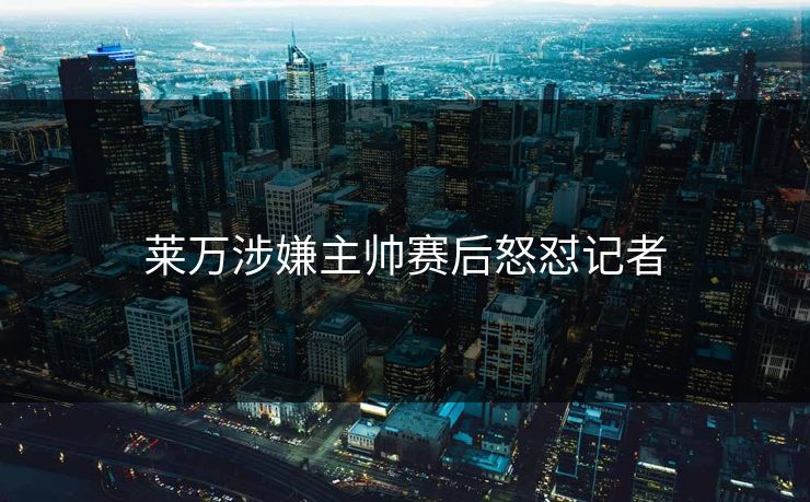 莱万涉嫌主帅赛后怒怼记者