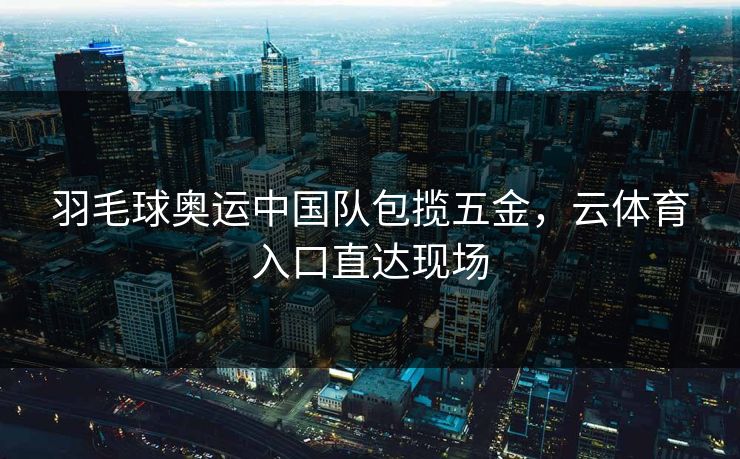 羽毛球奥运中国队包揽五金，云体育入口直达现场