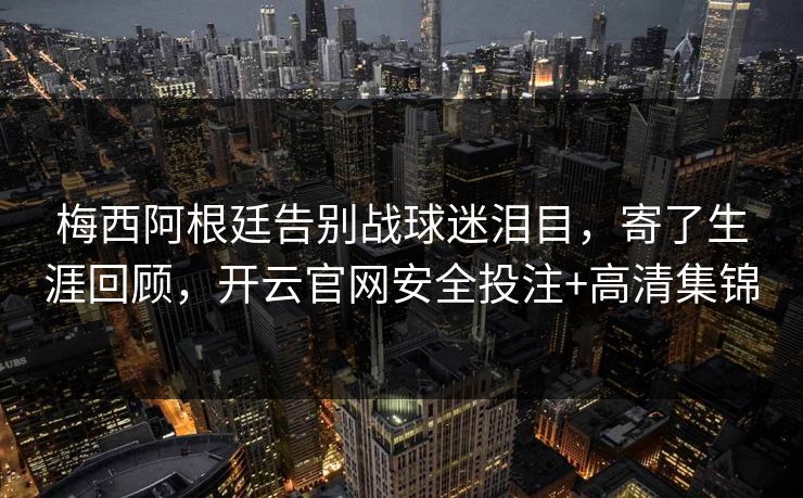 梅西阿根廷告别战球迷泪目，寄了生涯回顾，开云官网安全投注+高清集锦