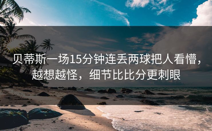 贝蒂斯一场15分钟连丢两球把人看懵，越想越怪，细节比比分更刺眼