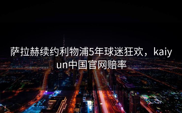 萨拉赫续约利物浦5年球迷狂欢，kaiyun中国官网赔率
