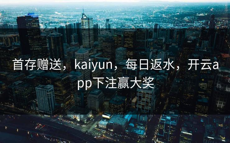 首存赠送，kaiyun，每日返水，开云app下注赢大奖