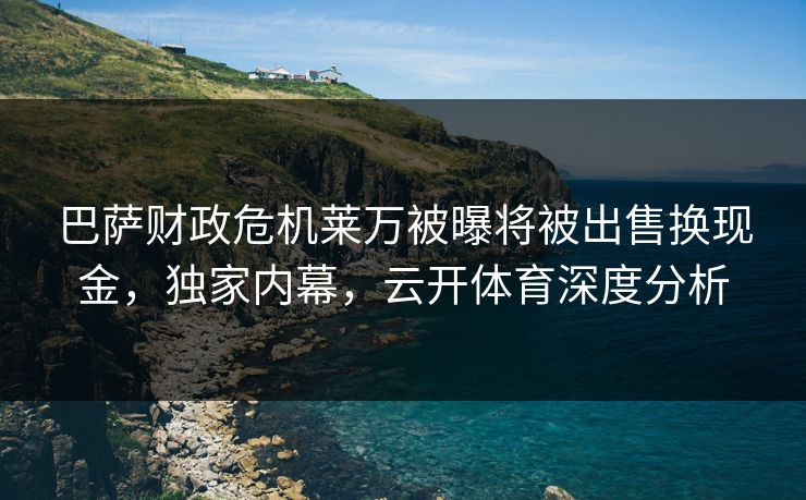 巴萨财政危机莱万被曝将被出售换现金，独家内幕，云开体育深度分析