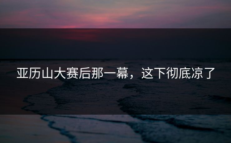 亚历山大赛后那一幕，这下彻底凉了