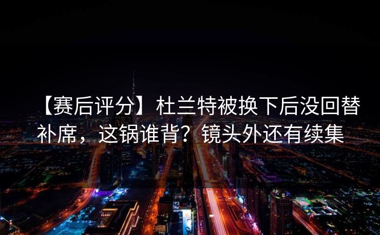 【赛后评分】杜兰特被换下后没回替补席，这锅谁背？镜头外还有续集