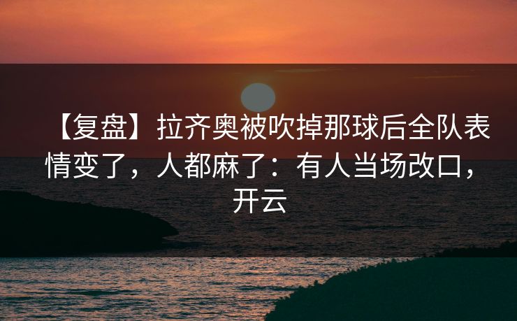 【复盘】拉齐奥被吹掉那球后全队表情变了，人都麻了：有人当场改口，开云